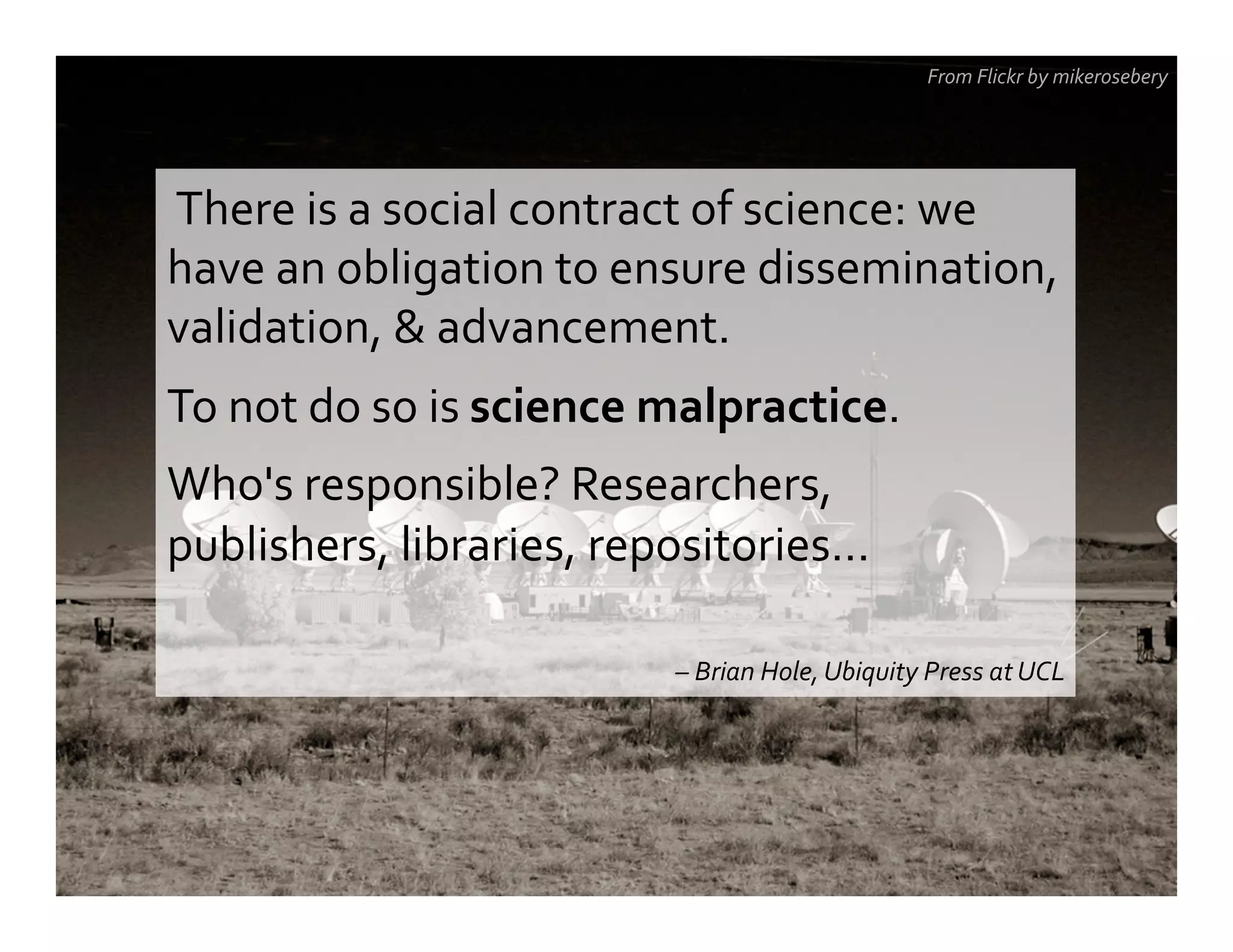  There	
  is	
  a	
  social	
  contract	
  of	
  science:	
  we	
  
have	
  an	
  obligation	
  to	
  ensure	
  dissemination,	
  
validation,	
  &	
  advancement.	
  
To	
  not	
  do	
  so	
  is	
  science	
  malpractice.	
  	
  
Who's	
  responsible?	
  Researchers,	
  
publishers,	
  libraries,	
  repositories…	
  
	
  
–	
  Brian	
  Hole,	
  Ubiquity	
  Press	
  at	
  UCL	
  
From	
  Flickr	
  by	
  mikerosebery	
  
 