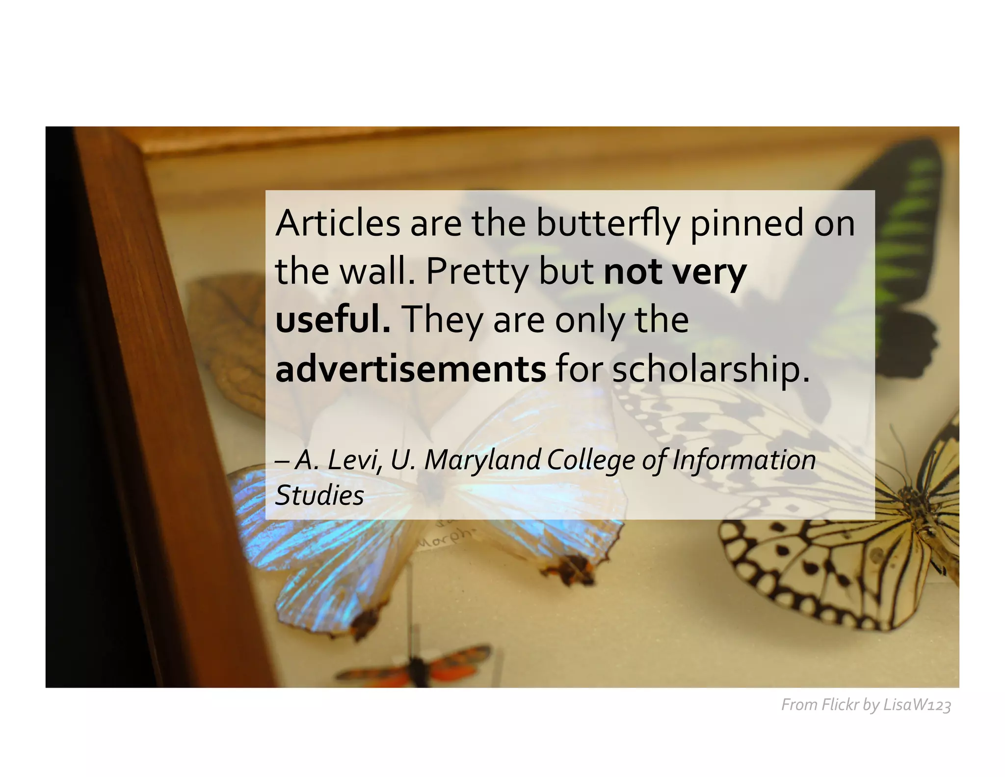 Articles	
  are	
  the	
  butterﬂy	
  pinned	
  on	
  
the	
  wall.	
  Pretty	
  but	
  not	
  very	
  
useful.	
  They	
  are	
  only	
  the	
  
advertisements	
  for	
  scholarship.	
  	
  
	
  
–	
  A.	
  Levi,	
  U.	
  Maryland	
  College	
  of	
  Information	
  
Studies	
  	
  
From	
  Flickr	
  by	
  LisaW123	
  
 