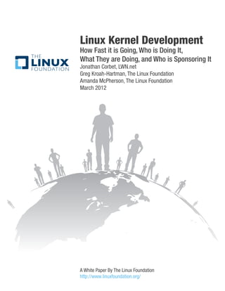 Linux Kernel Development
How Fast it is Going, Who is Doing It,
What They are Doing, and Who is Sponsoring It
Jonathan Corbet, LWN.net
Greg Kroah-Hartman, The Linux Foundation
Amanda McPherson, The Linux Foundation
March 2012




A White Paper By The Linux Foundation
http://www.linuxfoundation.org/
 