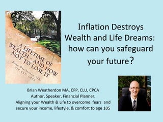 Inflation Destroys
Wealth and Life Dreams:
how can you safeguard
your future?
Brian Weatherdon MA, CFP, CLU, CPCA
Author, Speaker, Financial Planner.
Aligning your Wealth & Life to overcome fears and
secure your income, lifestyle, & comfort to age 105
 