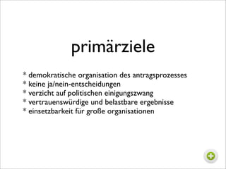 primärziele
* demokratische organisation des antragsprozesses
* keine ja/nein-entscheidungen
* verzicht auf politischen einigungszwang
* vertrauenswürdige und belastbare ergebnisse
* einsetzbarkeit für große organisationen
 