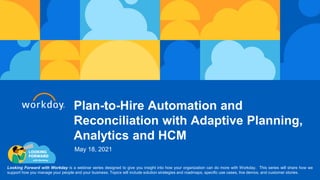 Plan-to-Hire Automation and
Reconciliation with Adaptive Planning,
Analytics and HCM
Looking Forward with Workday is a webinar series designed to give you insight into how your organization can do more with Workday. This series will share how we
support how you manage your people and your business. Topics will include solution strategies and roadmaps, specific use cases, live demos, and customer stories.
May 18, 2021
 