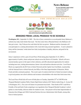 News Release
                                                                                   For more information, please contact:
                                                                                   Andrea Northup or Jody Tick:
                                                                                   DC Farm to School Network
                                                                                   Capital Area Food Bank
                                                                                   202-526-5344 x316
                                                                                   202-365-3153 (cell)
                                                                                   202-529-1767 fax
                                                                                   andrea@dcfamrmtoschool.org

                                                       FOR IMMEDIATE RELEASE




                                   www.dcfarmtoschool.org/localflavorweek

            BRINGING FRESH, LOCAL PRODUCE TO DC SCHOOLS
Washington, D.C., September 16, 2009 – The slice of juicy watermelon on second-grader Jenny Matheson’s
cafeteria tray today looks fresher than usual. The fruit comes from a Maryland farmer who Matheson will
later get to meet – they’ll discuss how and where the fruit was grown. Matheson and her classmates will
even participate in a cooking demonstration with a local chef using seasonal ingredients. A seed is planted in
Jenny and her classmates’ minds about how fresh, local produce is healthy, delicious, and good for the
environment.


Jenny’s experiences will be a part of Local Flavor Week taking place September 21-25, 2009 in
approximately 65 public, charter and private schools across the District of Columbia. Schools will serve
seasonal produce grown in the region in their cafeterias, and offer educational opportunities for students
including taste tests, cooking demonstrations, farmer visits and nutrition education activities. Local Flavor
Week was organized by the DC Farm to School Network and the Capital Area Food Bank, in partnership
with the National Farm to School Network, the Office of the State Superintendent of Education, Whole
Foods and other community partners. This event is part of a nation-wide Farm to School movement working
to get local produce into school cafeterias and reconnect schoolchildren with where their food comes from.


The Local Flavor Week kick-off event will take place on Tuesday, September 22nd at 2:00 PM in the
Thurgood Marshall Academy Public Charter High School cafeteria (2427 Martin Luther King, Jr. Avenue SE
in Washington, D.C.). The event will feature two prominent local chefs – Peter Smith of PS7’s and Oliver
Friendly of Eat and Smile Foods competing to use ingredients from Thurgood Marshall Academy’s school
garden to create healthy, delicious dishes for students to taste. Also present will be State Superintendent of
Education Kerri Briggs and USDA Food and Nutrition Services Administrator Julie Paradis, among other
Farm to School partners.
 