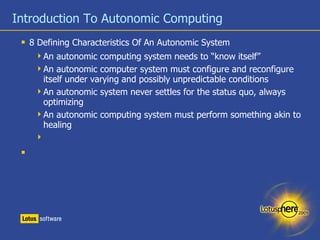 Introduction To Autonomic Computing 8 Defining Characteristics Of An Autonomic System An autonomic computing system needs to “know itself” An autonomic computer system must configure and reconfigure itself under varying and possibly unpredictable conditions An autonomic system never settles for the status quo, always optimizing An autonomic computing system must perform something akin to healing 
