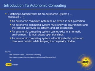 Introduction To Autonomic Computing 8 Defining Characteristics Of An Autonomic System ( ... continued ... ) An autonomic computer system be an expert in self-protection An autonomic computing system must know its environment and the context surround its activity, and act accordingly An autonomic computing system cannot exist in a hermetic environment.  It must adapt open standards. An autonomic computing system will anticipate the optimized resources needed while keeping its complexity hidden Source:  IBM Research Center - Autonomic Computing  http://www.research.ibm.com/autonomic/overview/elements.html 