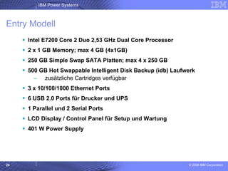 Entry Modell Intel E7200 Core 2 Duo 2,53 GHz Dual Core Processor 2 x 1 GB Memory; max 4 GB (4x1GB) 250 GB Simple Swap SATA Platten; max 4 x 250 GB 500 GB Hot Swappable Intelligent Disk Backup (idb) Laufwerk zusätzliche Cartridges verfügbar 3 x 10/100/1000 Ethernet Ports 6 USB 2.0 Ports für Drucker und UPS 1 Parallel und 2 Serial Ports LCD Display / Control Panel für Setup und Wartung 401 W Power Supply  