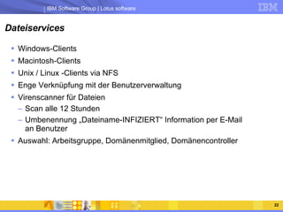 Dateiservices Windows-Clients Macintosh-Clients Unix / Linux -Clients via NFS Enge Verknüpfung mit der Benutzerverwaltung Virenscanner für Dateien Scan alle 12 Stunden  Umbenennung „Dateiname-INFIZIERT“ Information per E-Mail an Benutzer Auswahl: Arbeitsgruppe, Domänenmitglied, Domänencontroller 