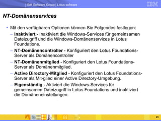 NT-Domänenservices Mit den verfügbaren Optionen können Sie Folgendes festlegen:  Inaktiviert  - Inaktiviert die Windows-Services für gemeinsamen Dateizugriff und die Windows-Domänenservices in Lotus Foundations.  NT-Domänencontroller  - Konfiguriert den Lotus Foundations-Server als Domänencontroller  NT-Domänenmitglied  - Konfiguriert den Lotus Foundations-Server als Domänenmitglied.  Active Directory-Mitglied  - Konfiguriert den Lotus Foundations-Server als Mit-glied einer Active Directory-Umgebung.  Eigenständig  - Aktiviert die Windows-Services für gemeinsamen Dateizugriff in Lotus Foundations und inaktiviert die Domäneneinstellungen.  