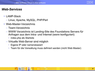 Web-Services LAMP-Stack Linux, Apache, MySQL, PHP/Perl Web-Master-Verzeichnis Team-Verzeichnis WWW Verzeichnis ist Landing-Site des Foundations Servers für Anfragen aus dem Intra- und Internet (wenn konfiguriert) index.php als Startsite Virtuelle Web-Server sind möglich Eigene IP oder namensbasiert Team für die Verwaltung muss definiert werden (nicht Web Master) 