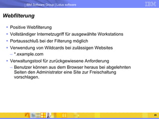 Webfilterung Positive Webfilterung Vollständiger Internetzugriff für ausgewählte Workstations Portausschluß bei der Filterung möglich Verwendung von Wildcards bei zulässigen Websites *.example.com Verwaltungstool für zurückgewiesene Anforderung Benutzer können aus dem Browser heraus bei abgelehnten Seiten den Administrator eine Site zur Freischaltung vorschlagen. 