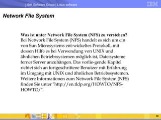 Network File System Was ist unter Network File System (NFS) zu verstehen?  Bei Network File System (NFS) handelt es sich um ein von Sun Microsystems ent-wickeltes Protokoll, mit dessen Hilfe es bei Verwendung von UNIX und ähnlichen Betriebssystemen möglich ist, Dateisysteme ferner Server anzuhängen. Das vorlie-gende Kapitel richtet sich an fortgeschrittene Benutzer mit Erfahrung im Umgang mit UNIX und ähnlichen Betriebssystemen. Weitere Informationen zum Network File System (NFS) finden Sie unter ″http://en.tldp.org/HOWTO/NFS-HOWTO/″.  