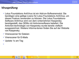 Virusprüfung Lotus Foundations AntiVirus ist ein Add-on-Softwaremodul. Sie benötigen eine gültige Lizenz für Lotus Foundations AntiVirus, um dieses Feature verwenden zu können. Die Lotus Foundations-Software AntiVirus wird von dem Unternehmen Kaspersky bereitgestellt, das OEMs mit Antivirensoftware beliefert. Die Antiviren-technologie von Kaspersky wurde bereits vielfach ausgezeichnet. Weitere Informa-tionen finden Sie auf der Website von Kaspersky.  Virenscanner für Dateien Virenscaner für E-Mails Update 1x am Tag 