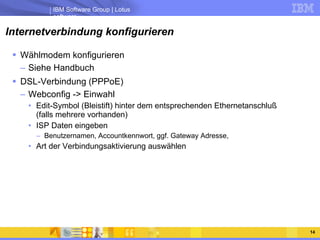 Internetverbindung konfigurieren Wählmodem konfigurieren Siehe Handbuch DSL-Verbindung (PPPoE) Webconfig -> Einwahl Edit-Symbol (Bleistift) hinter dem entsprechenden Ethernetanschluß (falls mehrere vorhanden) ISP Daten eingeben Benutzernamen, Accountkennwort, ggf. Gateway Adresse, Art der Verbindungsaktivierung auswählen 