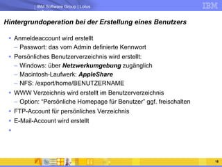 Hintergrundoperation bei der Erstellung eines Benutzers Anmeldeaccount wird erstellt Passwort: das vom Admin definierte Kennwort Persönliches Benutzerverzeichnis wird erstellt: Windows: über  Netzwerkumgebung  zugänglich Macintosh-Laufwerk:  AppleShare NFS: /export/home/BENUTZERNAME WWW Verzeichnis wird erstellt im Benutzerverzeichnis Option: “Persönliche Homepage für Benutzer” ggf. freischalten FTP-Account für persönliches Verzeichnis E-Mail-Account wird erstellt 