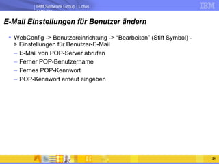 E-Mail Einstellungen für Benutzer ändern WebConfig -> Benutzereinrichtung -> “Bearbeiten” (Stift Symbol) -> Einstellungen für Benutzer-E-Mail E-Mail von POP-Server abrufen Ferner POP-Benutzername Fernes POP-Kennwort POP-Kennwort erneut eingeben 