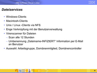 Dateiservices Windows-Clients Macintosh-Clients Unix / Linux -Clients via NFS Enge Verknüpfung mit der Benutzerverwaltung Virenscanner für Dateien Scan alle 12 Stunden  Umbenennung „Dateiname-INFIZIERT“ Information per E-Mail an Benutzer Auswahl: Arbeitsgruppe, Domänenmitglied, Domänencontroller 