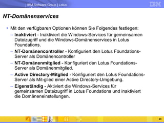 NT-Domänenservices Mit den verfügbaren Optionen können Sie Folgendes festlegen:  Inaktiviert  - Inaktiviert die Windows-Services für gemeinsamen Dateizugriff und die Windows-Domänenservices in Lotus Foundations.  NT-Domänencontroller  - Konfiguriert den Lotus Foundations-Server als Domänencontroller  NT-Domänenmitglied  - Konfiguriert den Lotus Foundations-Server als Domänenmitglied.  Active Directory-Mitglied  - Konfiguriert den Lotus Foundations-Server als Mit-glied einer Active Directory-Umgebung.  Eigenständig  - Aktiviert die Windows-Services für gemeinsamen Dateizugriff in Lotus Foundations und inaktiviert die Domäneneinstellungen.  