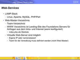 Web-Services LAMP-Stack Linux, Apache, MySQL, PHP/Perl Web-Master-Verzeichnis Team-Verzeichnis WWW Verzeichnis ist Landing-Site des Foundations Servers für Anfragen aus dem Intra- und Internet (wenn konfiguriert) index.php als Startsite Virtuelle Web-Server sind möglich Eigene IP oder namensbasiert Team für die Verwaltung muss definiert werden (nicht Web Master) 