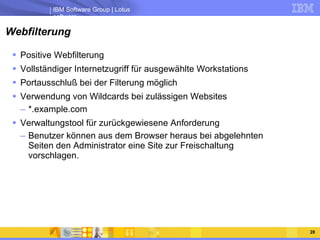 Webfilterung Positive Webfilterung Vollständiger Internetzugriff für ausgewählte Workstations Portausschluß bei der Filterung möglich Verwendung von Wildcards bei zulässigen Websites *.example.com Verwaltungstool für zurückgewiesene Anforderung Benutzer können aus dem Browser heraus bei abgelehnten Seiten den Administrator eine Site zur Freischaltung vorschlagen. 