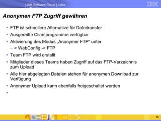 Anonymen FTP Zugriff gewähren FTP ist schnellere Alternative für Dateitransfer Ausgereifte Clientprogramme verfügbar Aktivierung des Modus „Anonymer FTP“ unter > WebConfig -> FTP Team FTP wird erstellt Mitglieder dieses Teams haben Zugriff auf das FTP-Verzeichnis zum Upload Alle hier abgelegten Dateien stehen für anonymen Download zur Verfügung Anonymer Upload kann ebenfalls freigeschaltet werden 