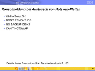 Konsolmeldung bei Austausch von Hotswap-Platten idb HotSwap:OK DON'T REMOVE IDB NO BACKUP DISK ! CAN'T HOTSWAP Details: Lotus Foundations Start Benutzerhandbuch S. 105 