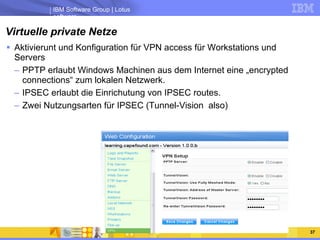 Virtuelle private Netze Aktivierunt und Konfiguration für VPN access für Workstations und Servers PPTP erlaubt Windows Machinen aus dem Internet eine „encrypted connections“ zum lokalen Netzwerk. IPSEC erlaubt die Einrichutung von IPSEC routes. Zwei Nutzungsarten für IPSEC (Tunnel-Vision  also) 
