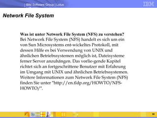 Network File System Was ist unter Network File System (NFS) zu verstehen?  Bei Network File System (NFS) handelt es sich um ein von Sun Microsystems ent-wickeltes Protokoll, mit dessen Hilfe es bei Verwendung von UNIX und ähnlichen Betriebssystemen möglich ist, Dateisysteme ferner Server anzuhängen. Das vorlie-gende Kapitel richtet sich an fortgeschrittene Benutzer mit Erfahrung im Umgang mit UNIX und ähnlichen Betriebssystemen. Weitere Informationen zum Network File System (NFS) finden Sie unter ″http://en.tldp.org/HOWTO/NFS-HOWTO/″.  