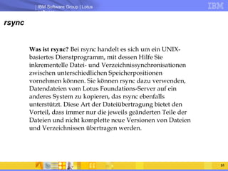 rsync Was ist rsync?  Bei rsync handelt es sich um ein UNIX-basiertes Dienstprogramm, mit dessen Hilfe Sie inkrementelle Datei- und Verzeichnissynchronisationen zwischen unterschiedlichen Speicherpositionen vornehmen können. Sie können rsync dazu verwenden, Datendateien vom Lotus Foundations-Server auf ein anderes System zu kopieren, das rsync ebenfalls unterstützt. Diese Art der Dateiübertragung bietet den Vorteil, dass immer nur die jeweils geänderten Teile der Dateien und nicht komplette neue Versionen von Dateien und Verzeichnissen übertragen werden.  