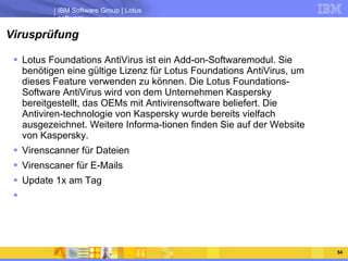 Virusprüfung Lotus Foundations AntiVirus ist ein Add-on-Softwaremodul. Sie benötigen eine gültige Lizenz für Lotus Foundations AntiVirus, um dieses Feature verwenden zu können. Die Lotus Foundations-Software AntiVirus wird von dem Unternehmen Kaspersky bereitgestellt, das OEMs mit Antivirensoftware beliefert. Die Antiviren-technologie von Kaspersky wurde bereits vielfach ausgezeichnet. Weitere Informa-tionen finden Sie auf der Website von Kaspersky.  Virenscanner für Dateien Virenscaner für E-Mails Update 1x am Tag 