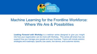 Machine Learning for the Frontline Workforce:
Where We Are & Possibilities
Looking Forward with Workday is a webinar series designed to give you insight
into how your organization can do more with Workday. This series will share how we
support how you manage your people and your business. Topics will include solution
strategies and roadmaps, specific use cases, live demos, and customer stories.
 