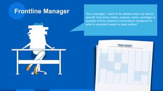 Frontline Manager “As a manager, I want to be alerted when my team’s
specific time entry codes, projects, tasks, worktags or
quantity of time entered is anomalous compared to
what is expected based on past entries.”
 