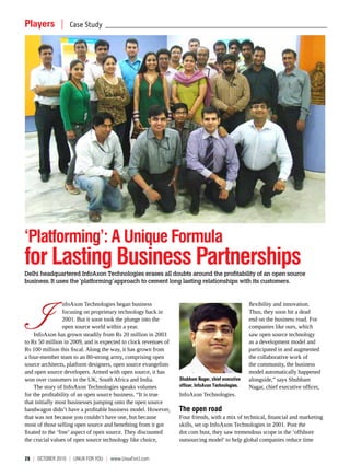Players  |  Case Study _________________________________________________________________________________________________




‘Platforming’: A Unique Formula
for Lasting Business Partnerships
Delhi headquartered InfoAxon Technologies erases all doubts around the profitability of an open source
business. It uses the ‘platforming’ approach to cement long lasting relationships with its customers.




   I
                  nfoAxon Technologies began business                                              flexibility and innovation.
                  focusing on proprietary technology back in                                       Thus, they soon hit a dead
                  2001. But it soon took the plunge into the                                       end on the business road. For
                  open source world within a year.                                                 companies like ours, which
    InfoAxon has grown steadily from Rs 20 million in 2003                                         saw open source technology
to Rs 50 million in 2009, and is expected to clock revenues of                                     as a development model and
Rs 100 million this fiscal. Along the way, it has grown from                                       participated in and augmented
a four-member team to an 80-strong army, comprising open                                           the collaborative work of
source architects, platform designers, open source evangelists                                     the community, the business
and open source developers. Armed with open source, it has                                         model automatically happened
won over customers in the UK, South Africa and India.            Shubham Nagar, chief executive    alongside,” says Shubham
    The story of InfoAxon Technologies speaks volumes            officer, InfoAxon Technologies.   Nagar, chief executive officer,
for the profitability of an open source business. “It is true    InfoAxon Technologies.
that initially most businesses jumping onto the open source
bandwagon didn’t have a profitable business model. However,      The open road
that was not because you couldn’t have one, but because          Four friends, with a mix of technical, financial and marketing
most of those selling open source and benefiting from it got     skills, set up InfoAxon Technologies in 2001. Post the
fixated to the ‘free’ aspect of open source. They discounted     dot com bust, they saw tremendous scope in the ‘offshore
the crucial values of open source technology like choice,        outsourcing model’ to help global companies reduce time


28  |  October 2010  | LINUX For You  |  www.LinuxForU.com
 