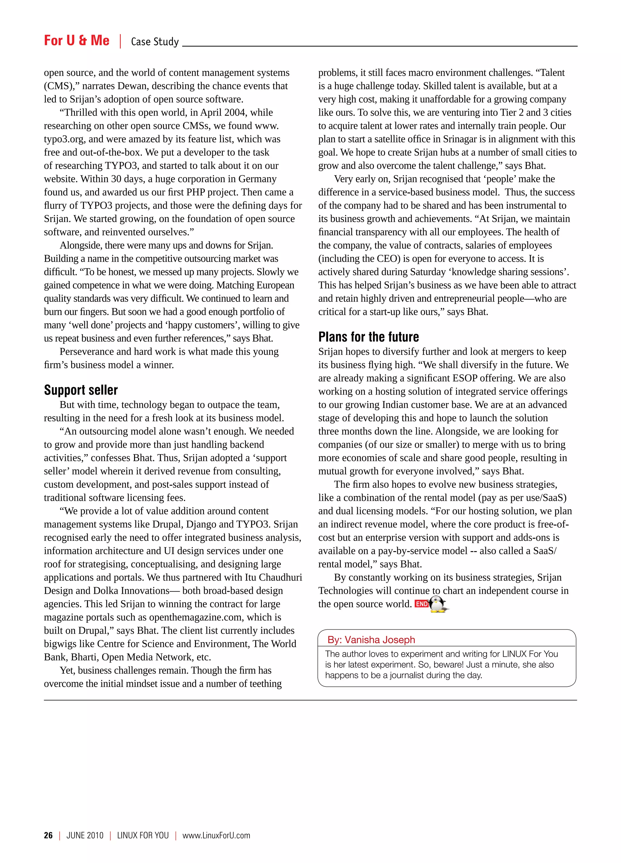 For U & Me  |  Case Study _________________________________________________________________________________________________

open source, and the world of content management systems           problems, it still faces macro environment challenges. “Talent
(CMS),” narrates Dewan, describing the chance events that          is a huge challenge today. Skilled talent is available, but at a
led to Srijan’s adoption of open source software.                  very high cost, making it unaffordable for a growing company
     “Thrilled with this open world, in April 2004, while          like ours. To solve this, we are venturing into Tier 2 and 3 cities
researching on other open source CMSs, we found www.               to acquire talent at lower rates and internally train people. Our
typo3.org, and were amazed by its feature list, which was          plan to start a satellite office in Srinagar is in alignment with this
free and out-of-the-box. We put a developer to the task            goal. We hope to create Srijan hubs at a number of small cities to
of researching TYPO3, and started to talk about it on our          grow and also overcome the talent challenge,” says Bhat.
website. Within 30 days, a huge corporation in Germany                  Very early on, Srijan recognised that ‘people’ make the
found us, and awarded us our first PHP project. Then came a        difference in a service-based business model. Thus, the success
flurry of TYPO3 projects, and those were the defining days for     of the company had to be shared and has been instrumental to
Srijan. We started growing, on the foundation of open source       its business growth and achievements. “At Srijan, we maintain
software, and reinvented ourselves.”                               financial transparency with all our employees. The health of
     Alongside, there were many ups and downs for Srijan.          the company, the value of contracts, salaries of employees
Building a name in the competitive outsourcing market was          (including the CEO) is open for everyone to access. It is
difficult. “To be honest, we messed up many projects. Slowly we    actively shared during Saturday ‘knowledge sharing sessions’.
gained competence in what we were doing. Matching European         This has helped Srijan’s business as we have been able to attract
quality standards was very difficult. We continued to learn and    and retain highly driven and entrepreneurial people—who are
burn our fingers. But soon we had a good enough portfolio of       critical for a start-up like ours,” says Bhat.
many ‘well done’ projects and ‘happy customers’, willing to give
us repeat business and even further references,” says Bhat.        Plans for the future
     Perseverance and hard work is what made this young            Srijan hopes to diversify further and look at mergers to keep
firm’s business model a winner.                                    its business flying high. “We shall diversify in the future. We
                                                                   are already making a significant ESOP offering. We are also
Support seller                                                     working on a hosting solution of integrated service offerings
    But with time, technology began to outpace the team,           to our growing Indian customer base. We are at an advanced
resulting in the need for a fresh look at its business model.      stage of developing this and hope to launch the solution
    “An outsourcing model alone wasn’t enough. We needed           three months down the line. Alongside, we are looking for
to grow and provide more than just handling backend                companies (of our size or smaller) to merge with us to bring
activities,” confesses Bhat. Thus, Srijan adopted a ‘support       more economies of scale and share good people, resulting in
seller’ model wherein it derived revenue from consulting,          mutual growth for everyone involved,” says Bhat.
custom development, and post-sales support instead of                   The firm also hopes to evolve new business strategies,
traditional software licensing fees.                               like a combination of the rental model (pay as per use/SaaS)
    “We provide a lot of value addition around content             and dual licensing models. “For our hosting solution, we plan
management systems like Drupal, Django and TYPO3. Srijan           an indirect revenue model, where the core product is free-of-
recognised early the need to offer integrated business analysis,   cost but an enterprise version with support and adds-ons is
information architecture and UI design services under one          available on a pay-by-service model -- also called a SaaS/
roof for strategising, conceptualising, and designing large        rental model,” says Bhat.
applications and portals. We thus partnered with Itu Chaudhuri          By constantly working on its business strategies, Srijan
Design and Dolka Innovations— both broad-based design              Technologies will continue to chart an independent course in
agencies. This led Srijan to winning the contract for large        the open source world.
magazine portals such as openthemagazine.com, which is
built on Drupal,” says Bhat. The client list currently includes
bigwigs like Centre for Science and Environment, The World           By: Vanisha Joseph
Bank, Bharti, Open Media Network, etc.                              The author loves to experiment and writing for LINUX For You
                                                                    is her latest experiment. So, beware! Just a minute, she also
    Yet, business challenges remain. Though the firm has            happens to be a journalist during the day.
overcome the initial mindset issue and a number of teething




26  |  JUNE 2010 | LINUX For YoU | www.LinuxForU.com
 