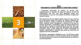 10
G.T.V.
TREINAMENTO GERENCIAMENTO TERRITÓRIO VENDAS
Treinamento direcionado ao público de vendas, mais
especificamente ao vendedor de campo da revenda, ao RTV da
multinacional, que tem uma área geográfica aonde atua
comercialmente, e que tem uma carteira de clientes montada e/ou
mesmo a montar.
Este treinamento tem por objetivo básico, fazer com que o homem
de vendas possa montar sua carteira de clientes, embasado em
dados confiáveis, análises criteriosas de performance em MKT
Share, Customer Share, abrangência e cobertura de sua área de
atuação, faturamento , rentabilidade, número de visitas, fazendo com
que ele possa enxergar as oportunidades de mercado, tanto nos
agricultores que ele visita, como nos agricultores que ele poder
prospectar visitas, sempre objetivando a melhor rentabilidade do
negócio, segmentando o mercado para poder dar mais foco no
segmento de maior rentabilidade.
Em relação a metodologia, trabalhamos com 1 dia, 08 horas, sendo
04 horas de parte teórica e 4 horas de prática aonde nós trabalhos
um exercício para que o homem de vendas possa por em prática os
conceitos passados
3
 