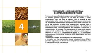 11
TREINAMENTO - COACHING INDIVIDUAL
E CORPORATIVO EM MKT E VENDAS
Treinamento específico junto ao gerentes das filiais das revendas e
ou mesmo gerentes regionais de um time de vendas, a onde
trabalhamos com ele indo a campo com o gerente e seu
subordinado, se for o caso. Nesse dia verificaremos em conjunto, se
as ferramentas anteriormente repassadas estão sendo utilizadas no
dia a dia vendedor, e após visita paramos para pontuar com o
líder/gerente de vendas os pontos de assertividade e de melhoria na
metodologia dele conduzir/gerenciar seu vendedor, funcionário e
representantes de vendas. Este treinamento só pode existir depois
que o gerente participou dos treinamentos anteriores, básicos para o
negócio, ou seja: T.P.V., Treinamento de Vendas, G.T.V. Treinamento
Gerenciamento Território de Vendas, e G.T.C. Gerenciando um Time
de Campo.
Trabalhando também as funções básicas dos formandos
e formados em Eng. Agronômica desde estagiário/trainee, RTV´s,
gerentes regionais, para desenvolver competências individuais para
o exercício da função com eficácia.
4
 