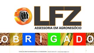 27
B R I G A ODO
ASSESSORIA EM AGRONEGÓCIO
TODOS OS DIREITOS RESERVADOS A LFZ ASSESSORIA - CRIAÇÃO AGÊNCIA ART - contato.artesagencia@gmail.com
 