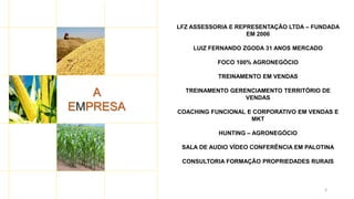3
A
EMPRESA
LFZ ASSESSORIA E REPRESENTAÇÃO LTDA – FUNDADA
EM 2006
LUIZ FERNANDO ZGODA 31 ANOS MERCADO
FOCO 100% AGRONEGÓCIO
TREINAMENTO EM VENDAS
TREINAMENTO GERENCIAMENTO TERRITÓRIO DE
VENDAS
COACHING FUNCIONAL E CORPORATIVO EM VENDAS E
MKT
HUNTING – AGRONEGÓCIO
SALA DE AUDIO VÍDEO CONFERÊNCIA EM PALOTINA
CONSULTORIA FORMAÇÃO PROPRIEDADES RURAIS
 