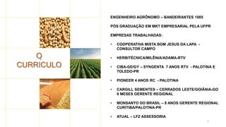 4
O
CURRICULO
ENGENHEIRO AGRÔNOMO – BANDEIRANTES 1985
PÓS GRADUAÇÃO EM MKT EMPRESARIAL PELA UFPR
EMPRESAS TRABALHADAS:
• COOPERATIVA MISTA BOM JESUS DA LAPA -
CONSULTOR CAMPO
• HERBITÉCNICA/MILÊNIA/ADAMA-RTV
• CIBA-GEIGY – SYNGENTA 7 ANOS RTV - PALOTINA E
TOLEDO-PR
• PIONEER 4 ANOS RC - PALOTINA
• CARGILL SEMENTES – CERRADOS LESTE/GOIÂNIA-GO
8 MESES GERENTE REGIONAL
• MONSANTO DO BRASIL – 8 ANOS GERENTE REGIONAL
CURITIBA/PALOTINA-PR
• ATUAL – LFZ ASSESSORIA
´
 