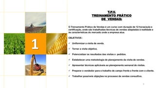 8
1
T.P.V.
TREINAMENTO PRÁTICO
DE VENDAS:
O Treinamento Prático de Vendas é um curso com duração de 12 horas/aula e
certificação, onde são trabalhadas técnicas de vendas adaptadas à realidade e
às características do mercado onde a empresa atua.
OBJETIVOS :
 Uniformizar a visita de venda.
 Tornar a visita objetiva.
 Potencializar os resultados das visitas e pedidos.
 Estabelecer uma metodologia de planejamento da visita de vendas.
 Apresentar técnicas aplicáveis ao planejamento semanal de visitas.
 Preparar o vendedor para o trabalho de campo frente a frente com o cliente.
 Trabalhar possíveis objeções no processo de vendas consultiva.
 