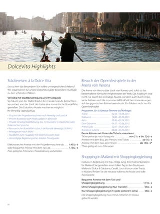 68
Städtereisen á la Dolce Vita
Sie suchen das Besondere? Ein tolles unvergessliches Erlebnis?
Wir organisieren für unsere DolceVita Gäste besondere Ausflüge
zu den schönsten Plätzen:
Venedig mit Stadtbesichtigung und Privatguide
Verträumt von der Rialto Brücke den Canale Grande betrachten,
verzaubert von der Stadt der Liebe eine romantische Gondelfahrt
genießen. Die DolceVita Hotels machen es möglich!
Ihr Venedig Tagesausflug:
• 	Flug mit der Propellermaschine nach Venedig und zurück
•	 Private Bootstour zum Markusplatz in die Stadt
•	 Private Venedig Stadtführung (ca. 1,5 Stunden) in Deutscher oder
Italienischer Sprache
•	 Romantische Gondelfahrt durch die Kanäle Venedigs (30 Min.)
•	 Mittagessen nach Wahl
•	 Rückfahrt zum Flugplatz mit einem privaten Boot
•	 Ganztägige Begleitung eines lokalen Privatguides
Erlebnisreiche Anreise mit der Propellermaschine ab. . . .  1.455,- €
oder bequeme Anreise mit dem Taxi ab. . . . . . . . . . . . . . . . .  1.156,- €
Preis gültig für 2 Personen. Preisänderung vorbehalten
Besuch der Opernfestspiele in der
Arena von Verona
Die Arena von Verona (der Stadt von Romeo und Julia) ist das
besterhaltene römische Amphitheater der Welt. Das Publikum wird
nicht nur durch die einmalige Akustik, sondern auch durch impo-
sante Kulissen und die monumentalfilmähnlichen Inszenierungen
auf der gigantischen Bühne beeindruckt. Ein Erlebnis nicht nur für
Opernliebhaber!
Programm 2015 (Genaue Termine auf Anfrage)
Tosca  . . . . . . . . . . . . . . . . . . . . . . . . 	02.06.–14.08.2015
Nabucco  . . . . . . . . . . . . . . . . . . . . 	19.06.–05.09.2015
Aida  . . . . . . . . . . . . . . . . . . . . . . . . . 	20.06.–02.09.2015		
Don Giovanni  . . . . . . . . . . . . . . . 	04.07.–12.08.2015
Arena Gala  . . . . . . . . . . . . . . . . . . 	22.07.–24.07.2015
Roméo et Juliette  . . . . . . . . . . . . 	08.08.–03.09.2015
Gerne können wir Ihnen die Tickets reservieren
Ticketpreise je nach Kategorie . . . . . . . . . . . . .  von 21,- € bis 226,- €
Anreise mit dem Bus, pro Person, inkl. Ticket . . . . . . . . . . .  ab 75,- €
Anreise mit dem Taxi, pro Person. . . . . . . . . . . . . . . . . . . . . . ab 150,- €*
*	Preis gültig ab min. 2 Personen
Shopping in Mailand mit Shoppingbegleitung
Exklusiv in Begleitung mit Frau Helga Jung, ihrer Fashionberaterin
für Mailand! Sie genießen einen tollen Tag in den Boutiquen
Mailands! Dolce  Gabbana, Cavalli, Louis Vuitton oder Prada,
in Mailand finden Sie die neueste italienische Mode und tolle
Accessoires!
Bequeme Anreise mit dem Taxi und
Shoppingbegleitung . . . . . . . . . . . . . . . . . . . . . . . . . . . . . . . . . . . . 1.110,- €
Ohne Shoppingbegleitung (Nur Transfer) . . . . . . . . . . . . . . . 550,- €
Nur Shoppingbegleitung 6 h (jede weitere h extra) . . . . . 560,- €
Die Shoppingbegleitung muss mind. 2 Wochen im Voraus
gebucht werden.
DolceVita Highlights
 