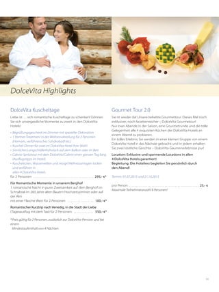 69
DolceVita Kuscheltage
Liebe ist … sich romantische Kuscheltage zu schenken! Gönnen
Sie sich unvergessliche Momente zu zweit in den DolceVita
Hotels!
•	 Begrüßungsgeschenk im Zimmer mit spezieller Dekoration
•	 1 Partner-Treatment in der Wellnessabteilung für 2 Personen
(Hamam, verführerisches Schokobadl etc.)
•	 Kuschel-Dinner für zwei im DolceVita Hotel Ihrer Wahl
•	 Sinnliches Langschläferfrühstück auf dem Balkon oder im Bett
•	 Cabrio-Spritztour mit dem DolceVita Cabrio einen ganzen Tag lang
(Ausflugstipps im Hotel)
•	 Kuschelecken, Wasserwelten und riesige Wellnessanlagen locken
und verführen in
allen 4 DolceVita Hotels
für 2 Personen . . . . . . . . . . . . . . . . . . . . . . . . . . . . . . . . . . . . . . . . . . . 295,- €*
Für Romantische Momente in unserem Berghof
1 romantische Nacht in purer Zweisamkeit auf dem Berghof im
Schnalstal im 200 Jahre alten Bauern-Hochzeitszimmer oder auf
der Alm
mit einer Flasche Wein für 2 Personen . . . . . . . . . . . . . . . . . . . 100,- €*
Romantischer Kurztrip nach Venedig, in die Stadt der Liebe
(Tagesausflug mit dem Taxi) für 2 Personen . . . . . . . . . . . . . . . 550,- €*
*	Preis gültig für 2 Personen, zusätzlich zur DolceVita-Pension und bei
einem
	 Mindestaufenthalt von 4 Nächten
Gourmet Tour 2.0
Sie ist wieder da! Unsere beliebte Gourmettour. Dieses Mal noch
exklusiver, noch facettenreicher – DolceVita Gourmetour!
Nur zwei Abende in der Saison, eine Gourmetrunde und die tolle
Gelegenheit alle 4 exquisiten Küchen der DolceVita Hotels an
einem Abend zu probieren.
Ein tolles Erlebnis: Sie werden in einer kleinen Gruppe von einem
DolceVita Hotel in das Nächste gebracht und in jedem erhalten
Sie zwei köstliche Gerichte – DolceVita Gaumenerlebnisse pur!
Location: Exklusive und spannende Locations in allen
4 DolceVita Hotels garantiert!
Begleitung: Die Hoteliers begleiten Sie persönlich durch
den Abend!
Termin: 01.07.2015 und 21.10.2015
pro Person . . . . . . . . . . . . . . . . . . . . . . . . . . . . . . . . . . . . . . . . . . . . . . . . .  25,- €
Maximale Teilnehmeranzahl 8 Personen!
DolceVita Highlights
 