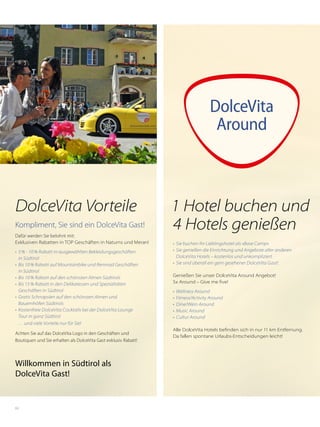 62
DolceVita
Around
1 Hotel buchen und
4 Hotels genießen
•	 Sie buchen Ihr Lieblingshotel als »Base Camp«
•	 Sie genießen die Einrichtung und Angebote aller anderen
DolceVita Hotels – kostenlos und unkompliziert
•	 Sie sind überall ein gern gesehener DolceVita Gast!
Genießen Sie unser DolceVita Around Angebot!
5x Around – Give me five!
•	 Wellness Around
•	 Fitness/Activity Around
•	 Dine/Wein Around
•	 Music Around
•	 Cultur Around
Alle DolceVita Hotels befinden sich in nur 11 km Entfernung.
Da fallen spontane Urlaubs-Entscheidungen leicht!
DolceVita Vorteile
Kompliment, Sie sind ein DolceVita Gast!
Dafür werden Sie belohnt mit:
Exklusiven Rabatten in TOP Geschäften in Naturns und Meran!
•	 5 % - 10 % Rabatt in ausgewählten Bekleidungsgeschäften
in Südtirol
•	 Bis 10 % Rabatt auf Mountainbike und Rennrad Geschäften
in Südtirol
•	 Bis 10 % Rabatt auf den schönsten Almen Südtirols
•	 Bis 15 % Rabatt in den Delikatessen und Spezialitäten
Geschäften in Südtirol
•	 Gratis Schnapslen auf den schönsten Almen und
Bauernhöfen Südtirols
•	 Kostenfreie DolceVita Cocktails bei der DolceVita Lounge
Tour in ganz Südtirol 
… und viele Vorteile nur für Sie!
Achten Sie auf das DolceVita Logo in den Geschäften und
Boutiquen und Sie erhalten als DolceVita Gast exklusiv Rabatt!
Willkommen in Südtirol als
DolceVita Gast!
 