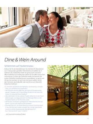 63
Dine & Wein Around
Schlemmen auf Haubenniveau
Exklusiv für Sie als DolceVita Gast: Sie möchten Ihr Abendessen
auch mal auswärts genießen? Mit DineAround wählen Sie in
welchem der 4 DolceVita Hotels Sie gerne essen möchten!
Alle 4 DolceVita Gourmetküchen stehen für Sie offen! Sie buchen
und wohnen in einem der ­DolceVita Hotels und können die
andern DolceVita Hotel Restaurants ausprobieren, so gerne und
oft wie Sie möchten! Je nach Lust und Laune wählen Sie für
das Frühstück, das Vitalbuffet oder das Dinner am Abend Ihr
DolceVita Hotel aus!
•	 Es erwarten Sie kulinarische Highlights, Küchenpartys, Schaukü-
chen, und verführerische Zaubereien!
•	 Alle DolceVita Küchen bekochen die Gäste auf Haubenniveau,
aktuell: 2 Hauben und 15 Gault Millau Punkte für die Dolce Vita
Stuben im DolceVita Hotel Preidlhof!
•	 Alle 4 Weinkeller mit den edelsten Tropfen öffnen für Sie die Türen!
Verkostungen und Degustationen hochklassiger Weine in den
DolceVita Hotels nur für DolceVita Gäste.
•	 Alle Küchen sind bestens gewappnet für Alternative Küchen wie
Gluten- Lactose oder Vegetarische Vorlieben!
•	 Gourmet Tour 2.0 – An einem Abend von einem DolceVita Hotel
in das nächste und in jedem ­erhalten Sie 2 Gänge. Spannende
Locations und ein faszinierendes Abendprogramm!
Nur 2 Termine: 01.07. und 21.10.2015!
… ein Gourmethimmel auf Erden!
 