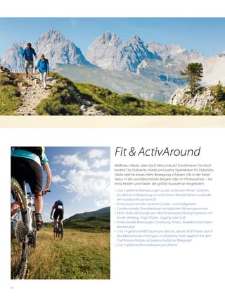 64
Fit & ActivAround
Wellness-Urlaub, oder doch Aktiv-Urlaub? Kombinieren Sie doch
beides! Die DolceVita Hotels sind wahre Spezialisten für DolceVita
Gäste welche etwas mehr Bewegung schätzen. Ob in der freien
Natur in den wunderschönen Bergen oder im Fitnesscenter – Sie
entscheiden und haben die größte Auswahl an Angeboten:
•	 2 bis 5 geführte Wanderungen zu den schönsten Almen Südtirols
pro Woche in Begleitung von erfahrenen Wanderführern und/oder
der Hotelfamilie persönlich!
•	 Fitnessraum mit den neuesten Cardio- und Kraftgeräten
•	 5 professionelle Fitnessbetreuer mit täglichen Aktivprogrammen
•	 Mind. 30 bis 40 Stunden pro Woche betreutes Fitnessprogramm mit
Nordic Walking, Yoga, Pilates, Jogging oder Golf
•	 Professionelle Beratungen: Ernährung, Fitness, Bioelektrische Impen-
danzanalyse
•	 5 bis 14 geführte MTB Touren pro Woche; aktuell: MTB Touren durch
das Bikereldorado Vinschgau im DolceVita Hotel Jagdhof mit dem
Chef Martin Pirhofer als leidenschaftlicher Bikeguide!
•	 2 bis 5 geführte Rennradtouren pro Woche
 