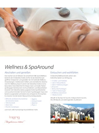 65
Abschalten und genießen
Das machen wir am liebsten: Sie verwöhnen! Alle Spa & Wellness-
bereiche der 4 DolceVita Hotels sind für Sie als DolceVita Gast
geöffnet. Entspannen und genießen Sie mit Südtiroler Wellness-
Anwendungen, mediterranen Düften und orientalischen Zeremo-
nien! Ein Wellnessurlaub in einem der DolceVita Hotels ist eine
besondere Streicheleinheit für Körper, Geist und Seele. Neben
großzügigen Ruheräumen mit Kuschelecken und Wasserbetten
erwarten die DolceVita Gäste ausgezeichnete Spa Mitarbeiter
und zuvorkommenden Service! Unsere 4 großzügigen Spas sind
bestens ausgestattet und bieten eine entspannte Atmosphäre.
Es erwarten Sie die besten Beauty & Kosmetikprodukte:
•	 BERG-Bio zertifizierte Kosmetiklinie
der DolceVita Hotels
•	 Trehs Kosmetik
•	 Matis Paris
•	 Piroche Cosmetiques
Eintauchen und wohlfühlen
4 DolceVita Wellnesshotels stehen den
DolceVita Gästen zur Verfügung:
•	 15 Hallen- und Freibäder
•	 1.563 m² Wasserfläche
•	 7.050 m² Wellnessanlagen
•	 20 Saunen
•	 706 Kuschel-Ruheliegen
•	 11.825 m² Parkanlagen
•	 29 Wellness-Spezialisten
•	 1 Medical Center
Aktuell: 3x Sky-Spa mit Saunen, Aufguss-Event Saunen,
XXL Whirlpools und ­überragenden Ausblicken!
Wellness & SpaAround
und noch viele hochwertige Kosmetiklinien mehr.
•	 Ägyptos
•	 Getraud Gruber
•	 Alpienne
•	 Phyto 5
 