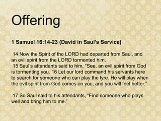 Offering
1 Samuel 16:14-23 (David in Saul’s Service)

 14 Now the Spirit of the LORD had departed from Saul, and
an evil spirit from the LORD tormented him.
 15 Saul’s attendants said to him, “See, an evil spirit from God
is tormenting you. 16 Let our lord command his servants here
to search for someone who can play the lyre. He will play when
the evil spirit from God comes on you, and you will feel better.”

17 So Saul said to his attendants, “Find someone who plays
well and bring him to me.”
 