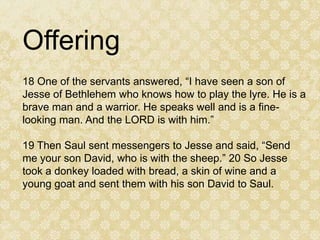 Offering
18 One of the servants answered, “I have seen a son of
Jesse of Bethlehem who knows how to play the lyre. He is a
brave man and a warrior. He speaks well and is a fine-
looking man. And the LORD is with him.”

19 Then Saul sent messengers to Jesse and said, “Send
me your son David, who is with the sheep.” 20 So Jesse
took a donkey loaded with bread, a skin of wine and a
young goat and sent them with his son David to Saul.
 