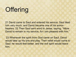 Offering
21 David came to Saul and entered his service. Saul liked
him very much, and David became one of his armor-
bearers. 22 Then Saul sent word to Jesse, saying, “Allow
David to remain in my service, for I am pleased with him.”

23 Whenever the spirit from God came on Saul, David
would take up his lyre and play. Then relief would come to
Saul; he would feel better, and the evil spirit would leave
him.
 