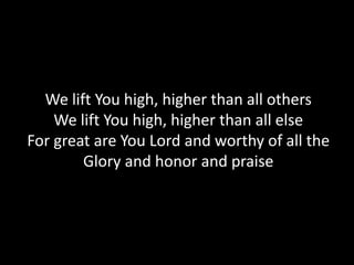 We lift You high, higher than all others
    We lift You high, higher than all else
For great are You Lord and worthy of all the
        Glory and honor and praise
 
