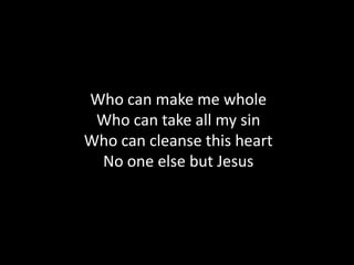 Who can make me whole
 Who can take all my sin
Who can cleanse this heart
 No one else but Jesus
 